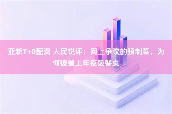 亚新T+0配资 人民锐评：网上争议的预制菜，为何被端上年夜饭餐桌