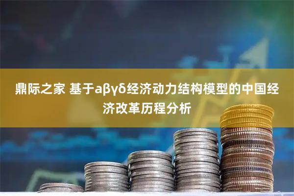 鼎际之家 基于aβγδ经济动力结构模型的中国经济改革历程分析