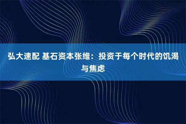 弘大速配 基石资本张维：投资于每个时代的饥渴与焦虑