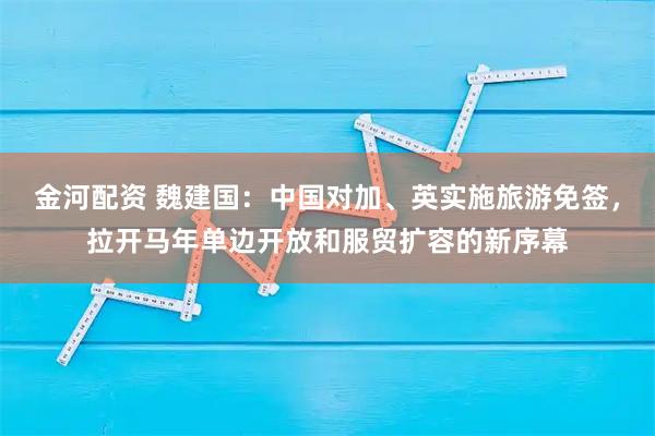 金河配资 魏建国：中国对加、英实施旅游免签，拉开马年单边开放和服贸扩容的新序幕