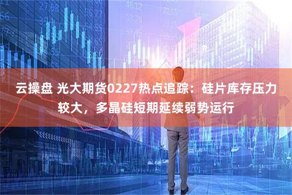 云操盘 光大期货0227热点追踪：硅片库存压力较大，多晶硅短期延续弱势运行