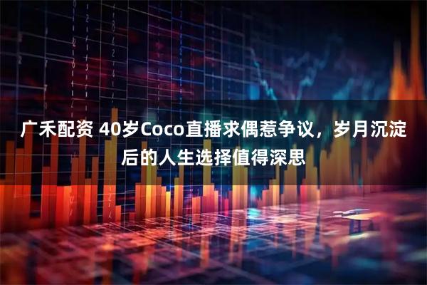 广禾配资 40岁Coco直播求偶惹争议，岁月沉淀后的人生选择值得深思