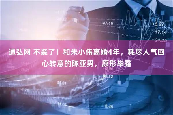 通弘网 不装了！和朱小伟离婚4年，耗尽人气回心转意的陈亚男，原形毕露