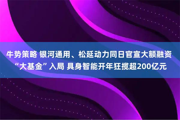 牛势策略 银河通用、松延动力同日官宣大额融资 “大基金”入局 具身智能开年狂揽超200亿元