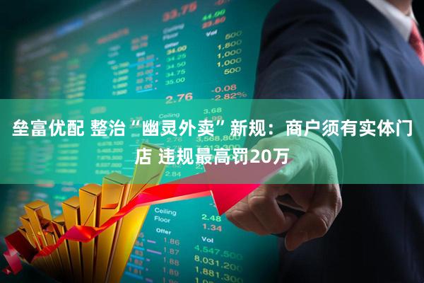 垒富优配 整治“幽灵外卖”新规：商户须有实体门店 违规最高罚20万
