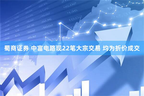 蜀商证券 中富电路现22笔大宗交易 均为折价成交