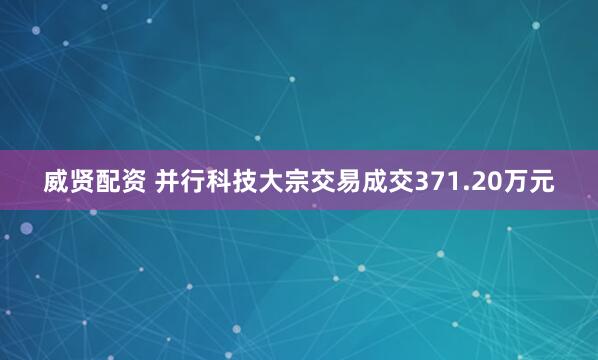 威贤配资 并行科技大宗交易成交371.20万元