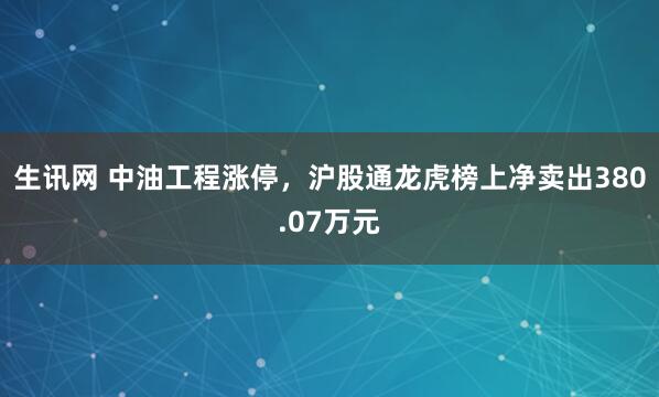 生讯网 中油工程涨停，沪股通龙虎榜上净卖出380.07万元