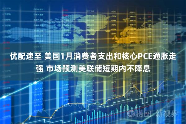 优配速至 美国1月消费者支出和核心PCE通胀走强 市场预测美联储短期内不降息