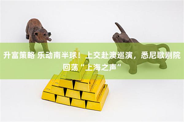升富策略 乐动南半球！上交赴澳巡演，悉尼歌剧院回荡“上海之声”