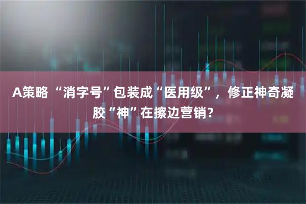 A策略 “消字号”包装成“医用级”，修正神奇凝胶“神”在擦边营销？