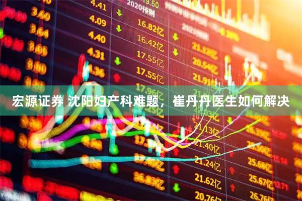 宏源证券 沈阳妇产科难题，崔丹丹医生如何解决