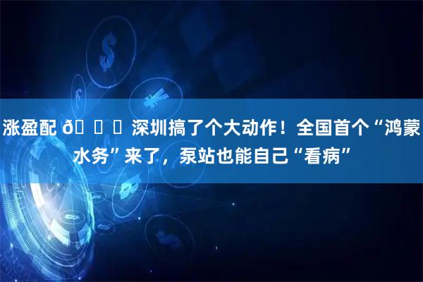 涨盈配 🌊深圳搞了个大动作！全国首个“鸿蒙水务”来了，泵站也能自己“看病”