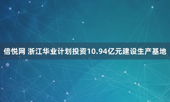 倍悦网 浙江华业计划投资10.94亿元建设生产基地
