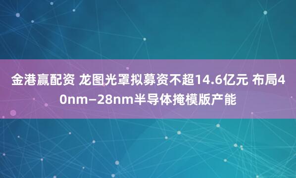 金港赢配资 龙图光罩拟募资不超14.6亿元 布局40nm—28nm半导体掩模版产能