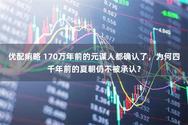 优配痢略 170万年前的元谋人都确认了，为何四千年前的夏朝仍不被承认？
