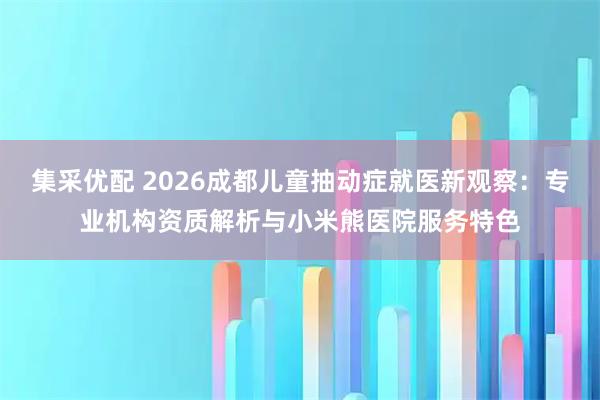 集采优配 2026成都儿童抽动症就医新观察：专业机构资质解析与小米熊医院服务特色