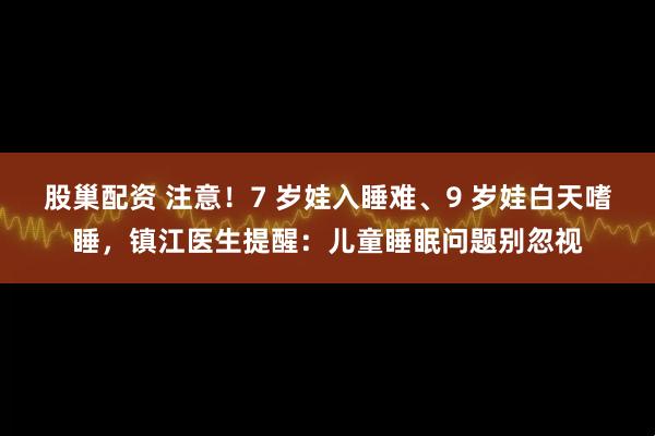 股巢配资 注意！7 岁娃入睡难、9 岁娃白天嗜睡，镇江医生提醒：儿童睡眠问题别忽视