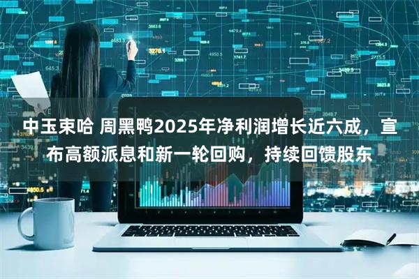 中玉束哈 周黑鸭2025年净利润增长近六成,宣布高额派息和新一轮回购,持续回馈股东