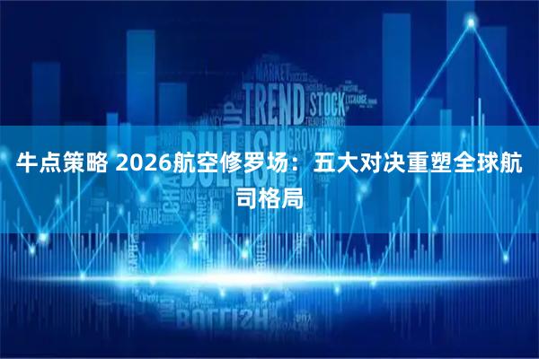 牛点策略 2026航空修罗场:五大对决重塑全球航司格局