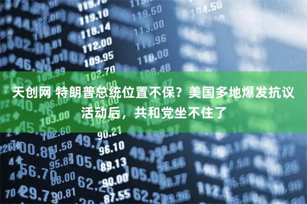 天创网 特朗普总统位置不保？美国多地爆发抗议活动后，共和党坐不住了
