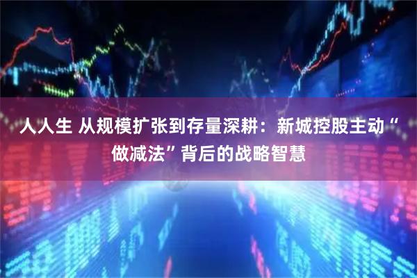 人人生 从规模扩张到存量深耕：新城控股主动“做减法”背后的战略智慧