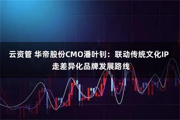 云资管 华帝股份CMO潘叶钊：联动传统文化IP  走差异化品牌发展路线
