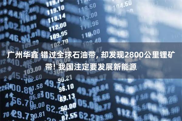 广州华鑫 错过全球石油带, 却发现2800公里锂矿带! 我国注定要发展新能源