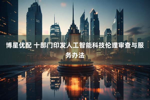 博星优配 十部门印发人工智能科技伦理审查与服务办法