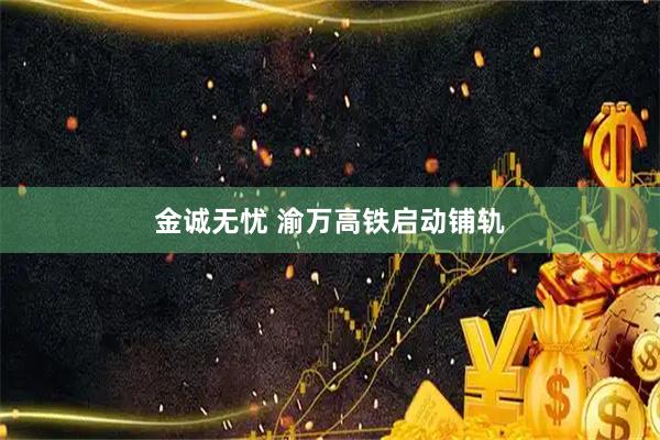 金诚无忧 渝万高铁启动铺轨
