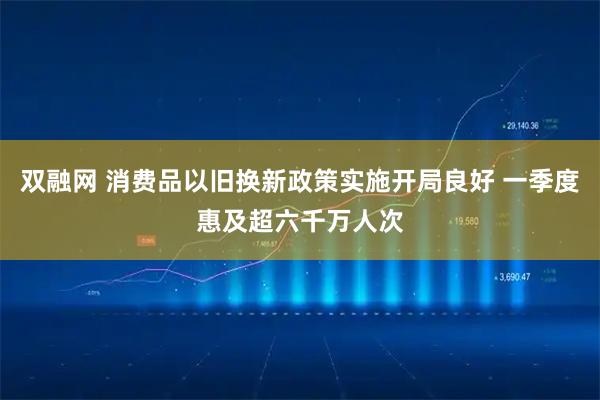 双融网 消费品以旧换新政策实施开局良好 一季度惠及超六千万人次