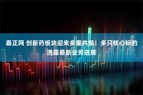 嘉正网 创新药板块迎来多重共振！多只核心标的透露最新业务进展