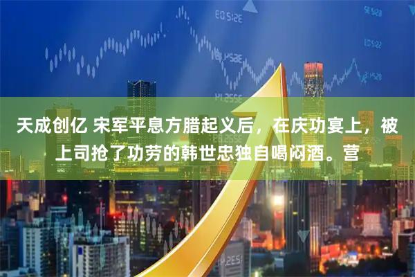 天成创亿 宋军平息方腊起义后，在庆功宴上，被上司抢了功劳的韩世忠独自喝闷酒。营