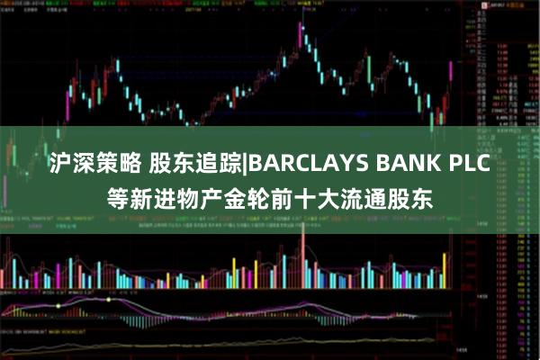 沪深策略 股东追踪|BARCLAYS BANK PLC等新进物产金轮前十大流通股东