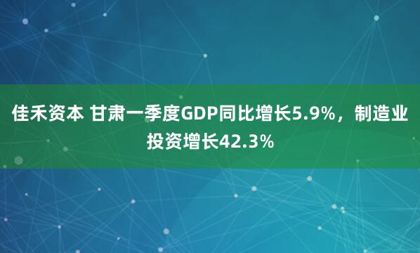 佳禾资本 甘肃一季度GDP同比增长5.9%，制造业投资增长42.3%