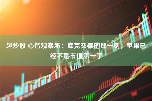 趣炒股 心智观察所：库克交棒的那一刻，苹果已经不是市值第一了