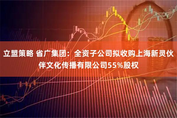 立盟策略 省广集团：全资子公司拟收购上海新灵伙伴文化传播有限公司55%股权