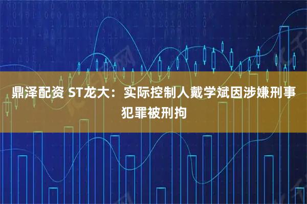鼎泽配资 ST龙大：实际控制人戴学斌因涉嫌刑事犯罪被刑拘