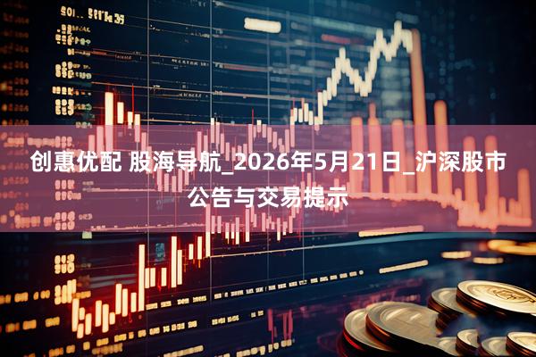 创惠优配 股海导航_2026年5月21日_沪深股市公告与交易提示