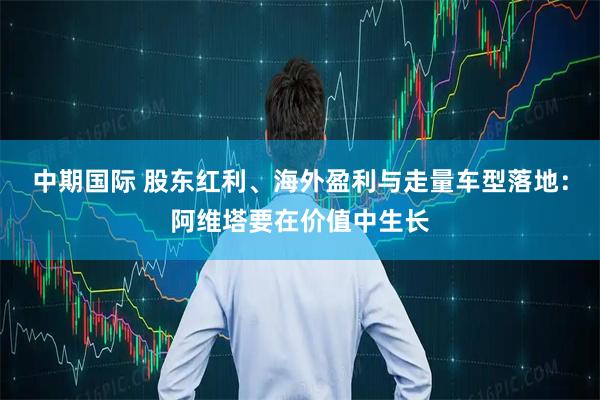 中期国际 股东红利、海外盈利与走量车型落地：阿维塔要在价值中生长