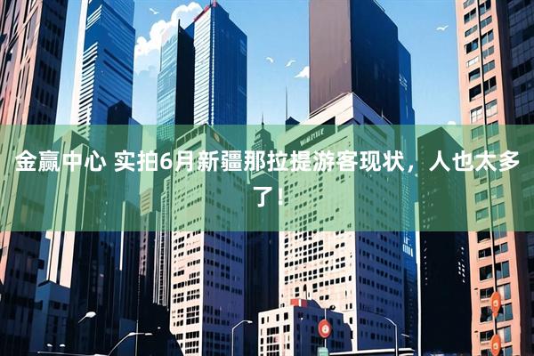 金赢中心 实拍6月新疆那拉提游客现状，人也太多了！