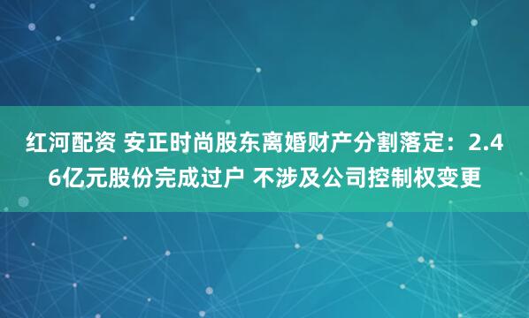 红河配资 安正时尚股东离婚财产分割落定：2.46亿元股份完成过户 不涉及公司控制权变更