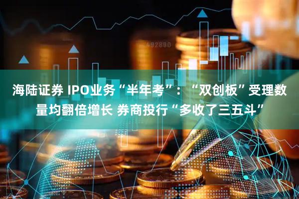 海陆证券 IPO业务“半年考”：“双创板”受理数量均翻倍增长 券商投行“多收了三五斗”