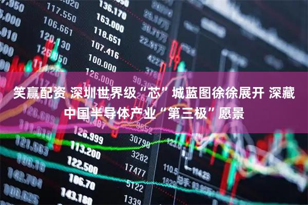 笑赢配资 深圳世界级“芯”城蓝图徐徐展开 深藏中国半导体产业“第三极”愿景