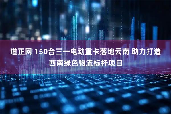 道正网 150台三一电动重卡落地云南 助力打造西南绿色物流标杆项目