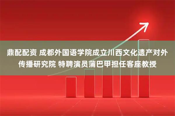 鼎配配资 成都外国语学院成立川西文化遗产对外传播研究院 特聘演员蒲巴甲担任客座教授