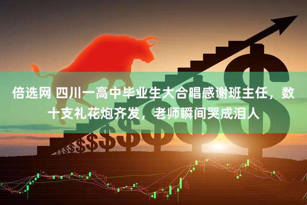 倍选网 四川一高中毕业生大合唱感谢班主任，数十支礼花炮齐发，老师瞬间哭成泪人