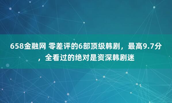 658金融网 零差评的6部顶级韩剧，最高9.7分，全看过的绝对是资深韩剧迷