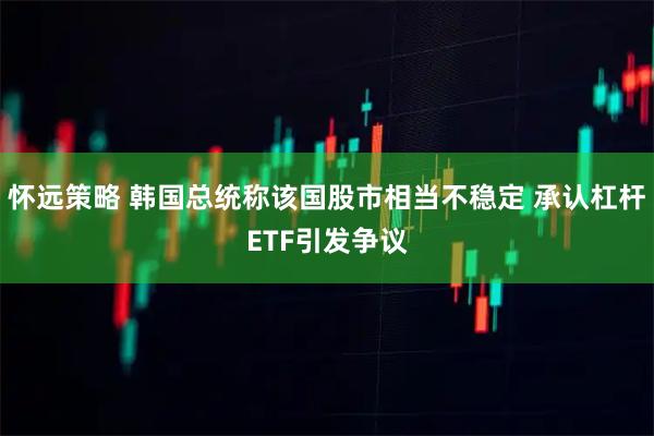 怀远策略 韩国总统称该国股市相当不稳定 承认杠杆ETF引发争议