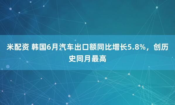 米配资 韩国6月汽车出口额同比增长5.8%，创历史同月最高